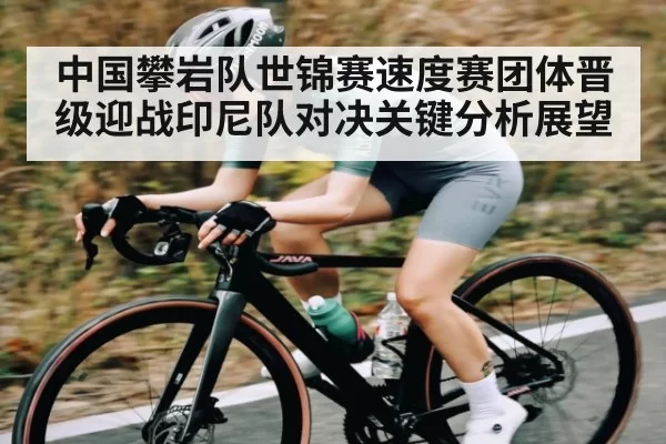 中国攀岩队世锦赛速度赛团体晋级迎战印尼队对决关键分析展望