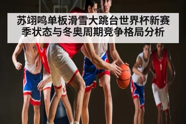 苏翊鸣单板滑雪大跳台世界杯新赛季状态与冬奥周期竞争格局分析
